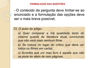 72. O autor do artigo:
a) Quer comparar a má qualidade tanto do
cinema quanto da literatura atual, concluindo
que não verá mais nenhum filme.
b) Se coloca no lugar do crítico que deve ver
todos os filmes em cartaz.
c) Acredita que um mau livro é aquele que não
se pode ler além de cem páginas.
- O conteúdo da pergunta deve limitar-se ao
enunciado e a formulação das opções deve
ser o mais breve possível;
FORMULAÇÃO DAS QUESTÕES
 