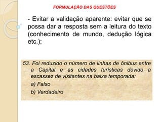 53. Foi reduzido o número de linhas de ônibus entre
a Capital e as cidades turísticas devido a
escassez de visitantes na baixa temporada:
a) Falso
b) Verdadeiro
- Evitar a validação aparente: evitar que se
possa dar a resposta sem a leitura do texto
(conhecimento de mundo, dedução lógica
etc.);
FORMULAÇÃO DAS QUESTÕES
 