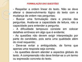 - Respeitar a ordem linear do texto. Não se deve
alterar o desenvolvimento lógico do texto com a
mudança de ordem nas perguntas;
- Buscar uma formulação clara e precisa das
perguntas. Avalia-se a capacidade de leitura, não a
capacidade para entender a pergunta;
- A dificuldade tampouco consiste em colocar
detalhes errôneos em algo que é evidente;
- As questões não devem exigir interpretação por
parte do candidato, pois seria uma qualidade além
do nível requerido;
- Deve-se evitar a ambiguidade, de forma que
apenas uma resposta seja correta;
- As questões devem atender a aspectos globais do
texto. A compreensão não deve limitar-se a um termo
ou expressão concreta do texto.
FORMULAÇÃO DAS QUESTÕES
 