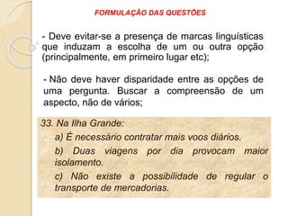 33. Na Ilha Grande:
a) É necessário contratar mais voos diários.
b) Duas viagens por dia provocam maior
isolamento.
c) Não existe a possibilidade de regular o
transporte de mercadorias.
- Deve evitar-se a presença de marcas linguísticas
que induzam a escolha de um ou outra opção
(principalmente, em primeiro lugar etc);
- Não deve haver disparidade entre as opções de
uma pergunta. Buscar a compreensão de um
aspecto, não de vários;
FORMULAÇÃO DAS QUESTÕES
 