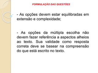 - As opções devem estar equilibradas em
extensão e complexidade;
- As opções da múltipla escolha não
devem fazer referência a aspectos alheios
ao texto. Sua validade como resposta
correta deve se basear na compreensão
do que está escrito no texto.
FORMULAÇÃO DAS QUESTÕES
 