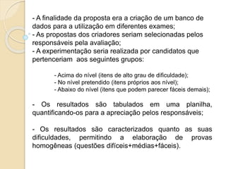 - A finalidade da proposta era a criação de um banco de
dados para a utilização em diferentes exames;
- As propostas dos criadores seriam selecionadas pelos
responsáveis pela avaliação;
- A experimentação seria realizada por candidatos que
pertenceriam aos seguintes grupos:
- Acima do nível (itens de alto grau de dificuldade);
- No nível pretendido (itens próprios aos nível);
- Abaixo do nível (itens que podem parecer fáceis demais);
- Os resultados são tabulados em uma planilha,
quantificando-os para a apreciação pelos responsáveis;
- Os resultados são caracterizados quanto as suas
dificuldades, permitindo a elaboração de provas
homogêneas (questões difíceis+médias+fáceis).
 