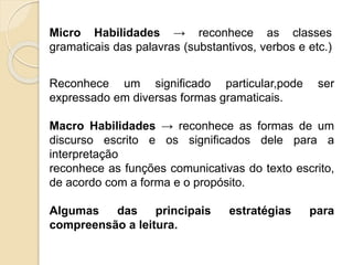 Micro Habilidades → reconhece as classes
gramaticais das palavras (substantivos, verbos e etc.)
Reconhece um significado particular,pode ser
expressado em diversas formas gramaticais.
Macro Habilidades → reconhece as formas de um
discurso escrito e os significados dele para a
interpretação
reconhece as funções comunicativas do texto escrito,
de acordo com a forma e o propósito.
Algumas das principais estratégias para
compreensão a leitura.
 