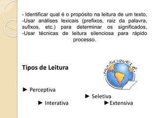 - Identificar qual é o propósito na leitura de um texto,
-Usar análises lexicais (prefixos, raiz da palavra,
sufixos, etc.) para determinar os significados,
-Usar técnicas de leitura silenciosa para rápido
processo.
Tipos de Leitura
► Perceptiva
► Seletiva
► Interativa ►Extensiva
 