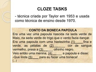 CONTO DA BONECA PAPOULA
Era uma vez uma papoula nascida na seda verde de
Maio, na seda verde do trigo que o vento fazia dançar.
Era uma papoula com uma hastezinha (1)____ fina e
verde, as pétalas de (2) _____ cor de sangue
vermelho, presa a (3)_ ____ olhinho negro.
Veio então uma menina, (4) _____ a papoula e disse:
-Que linda (5) ___ para eu fazer uma boneca!
(...)
CLOZE TASKS
- técnica criada por Taylor em 1953 e usada
como técnica de ensino desde 1970.
 