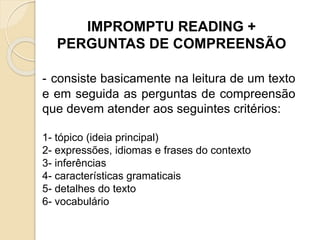 IMPROMPTU READING +
PERGUNTAS DE COMPREENSÃO
- consiste basicamente na leitura de um texto
e em seguida as perguntas de compreensão
que devem atender aos seguintes critérios:
1- tópico (ideia principal)
2- expressões, idiomas e frases do contexto
3- inferências
4- características gramaticais
5- detalhes do texto
6- vocabulário
 
