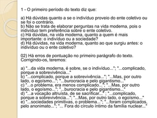 1 - O primeiro período do texto diz que:
a) Há dúvidas quanto a se o indivíduo proveio do ente coletivo ou
se foi o contrário.
b) Não se trata de elaborar perguntas na vida moderna, pois o
indivíduo tem preferência sobre o ente coletivo.
c) Há dúvidas, na vida moderna, quanto a quem é mais
importante: o indivíduo ou a sociedade?
d) Há dúvidas, na vida moderna, quanto ao que surgiu antes: o
indivíduo ou o ente coletivo?
02) Há erros de pontuação no primeiro parágrafo do texto.
Corrigindo-os, teremos:
a) "...da vida moderna, é sobre, se o indivíduo..."; "...complicado,
porque a sobrevivência..."
b) "...complicado, porque a sobrevivência..."; "...Mas, por outro
lado, o egoísmo..."; "...burocracia e pelo gigantismo..."
c) "...o problema, era menos complicado..."; "...Mas, por outro
lado, o egoísmo..."; "...burocracia e pelo gigantismo..."
d) "...a vocação altruísta, de se sacrificar..." ; "...complicado,
porque a sobrevivência..."; "...Mas, por outro lado, o egoísmo..."
e) "...sociedades primitivas, o problema..."; "...foram complicados,
pelo anonimato..."; "... Fora do círculo íntimo da família nuclear..."
 