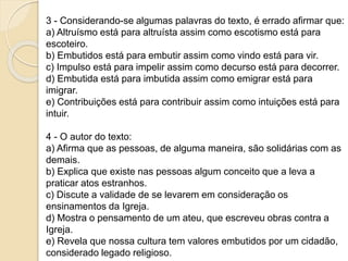 3 - Considerando-se algumas palavras do texto, é errado afirmar que:
a) Altruísmo está para altruísta assim como escotismo está para
escoteiro.
b) Embutidos está para embutir assim como vindo está para vir.
c) Impulso está para impelir assim como decurso está para decorrer.
d) Embutida está para imbutida assim como emigrar está para
imigrar.
e) Contribuições está para contribuir assim como intuições está para
intuir.
4 - O autor do texto:
a) Afirma que as pessoas, de alguma maneira, são solidárias com as
demais.
b) Explica que existe nas pessoas algum conceito que a leva a
praticar atos estranhos.
c) Discute a validade de se levarem em consideração os
ensinamentos da Igreja.
d) Mostra o pensamento de um ateu, que escreveu obras contra a
Igreja.
e) Revela que nossa cultura tem valores embutidos por um cidadão,
considerado legado religioso.
 