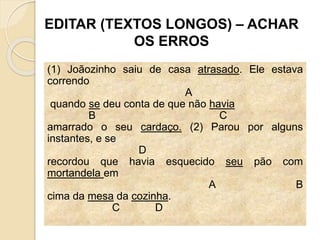 EDITAR (TEXTOS LONGOS) – ACHAR
OS ERROS
(1) Joãozinho saiu de casa atrasado. Ele estava
correndo
A
quando se deu conta de que não havia
B C
amarrado o seu cardaço. (2) Parou por alguns
instantes, e se
D
recordou que havia esquecido seu pão com
mortandela em
A B
cima da mesa da cozinha.
C D
 