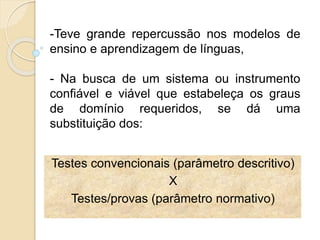 Testes convencionais (parâmetro descritivo)
X
Testes/provas (parâmetro normativo)
-Teve grande repercussão nos modelos de
ensino e aprendizagem de línguas,
- Na busca de um sistema ou instrumento
confiável e viável que estabeleça os graus
de domínio requeridos, se dá uma
substituição dos:
 