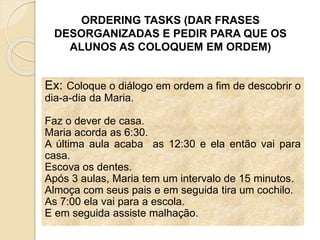 ORDERING TASKS (DAR FRASES
DESORGANIZADAS E PEDIR PARA QUE OS
ALUNOS AS COLOQUEM EM ORDEM)
Ex: Coloque o diálogo em ordem a fim de descobrir o
dia-a-dia da Maria.
Faz o dever de casa.
Maria acorda as 6:30.
A última aula acaba as 12:30 e ela então vai para
casa.
Escova os dentes.
Após 3 aulas, Maria tem um intervalo de 15 minutos.
Almoça com seus pais e em seguida tira um cochilo.
As 7:00 ela vai para a escola.
E em seguida assiste malhação.
 