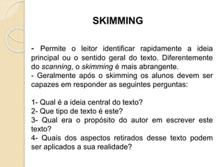 SKIMMING
- Permite o leitor identificar rapidamente a ideia
principal ou o sentido geral do texto. Diferentemente
do scanning, o skimming é mais abrangente.
- Geralmente após o skimming os alunos devem ser
capazes em responder as seguintes perguntas:
1- Qual é a ideia central do texto?
2- Que tipo de texto é este?
3- Qual era o propósito do autor em escrever este
texto?
4- Quais dos aspectos retirados desse texto podem
ser aplicados a sua realidade?
 