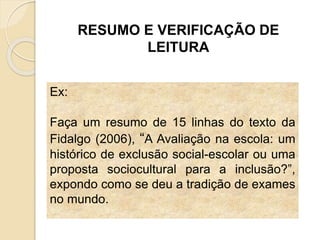 RESUMO E VERIFICAÇÃO DE
LEITURA
Ex:
Faça um resumo de 15 linhas do texto da
Fidalgo (2006), “A Avaliação na escola: um
histórico de exclusão social-escolar ou uma
proposta sociocultural para a inclusão?”,
expondo como se deu a tradição de exames
no mundo.
 