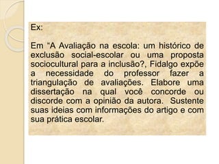 Ex:
Em “A Avaliação na escola: um histórico de
exclusão social-escolar ou uma proposta
sociocultural para a inclusão?, Fidalgo expõe
a necessidade do professor fazer a
triangulação de avaliações. Elabore uma
dissertação na qual você concorde ou
discorde com a opinião da autora. Sustente
suas ideias com informações do artigo e com
sua prática escolar.
 