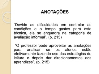 ANOTAÇÕES
“Devido as dificuldades em controlar as
condições e o tempo gastos para esta
técnica, ela se enquadra na categoria de
avaliação informal”. (p. 215)
“O professor pode aproveitar as anotações
para analisar se os alunos estão
efetivamente fazendo uso das estratégias de
leitura e depois dar direcionamentos aos
aprendizes”. (p. 215)
 