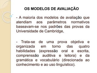 - A maioria dos modelos de avaliação que
atendiam aos parâmetros normativos
baseavam-se nos padrões das provas da
Universidade de Cambridge,
- Trata-se de uma prova objetiva e
organizada em torno das quatro
habilidades (expressão oral e escrita,
comprenssão auditiva e leitora) e da
gramática e vocabulário (direcionada ao
conhecimento e ao uso linguístico).
OS MODELOS DE AVALIAÇÃO
 