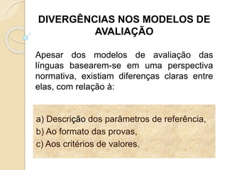 a) Descrição dos parâmetros de referência,
b) Ao formato das provas,
c) Aos critérios de valores.
DIVERGÊNCIAS NOS MODELOS DE
AVALIAÇÃO
Apesar dos modelos de avaliação das
línguas basearem-se em uma perspectiva
normativa, existiam diferenças claras entre
elas, com relação à:
 
