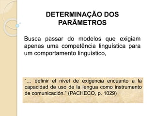 “… definir el nivel de exigencia encuanto a la
capacidad de uso de la lengua como instrumento
de comunicación.” (PACHECO, p. 1029)
DETERMINAÇÃO DOS
PARÂMETROS
Busca passar do modelos que exigiam
apenas uma competência linguística para
um comportamento linguístico,
 