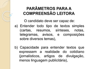 O candidato deve ser capaz de:
a) Entender todo tipo de textos simples
(cartas, resumos, sínteses, notas,
telegramas, avisos, e composições
sobre diversos temas),
b) Capacidade para entender textos que
expressem a realidade do cotidiano
(jornalísticos, artigos de divulgação,
menos linguagem publicitária),
PARÂMETROS PARA A
COMPREENSÃO LEITORA
 