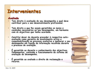 Intervenientes Avaliado Tem direito à avaliação do seu desempenho a qual deve contribuir para o seu desenvolvimento profissional. Tem direito a que lhe sejam garantidos os meios e condições necessários ao seu desempenho, em harmonia com os objectivos que tenha acordado. Constitui dever do docente proceder à respectiva auto-avaliação como garantia do envolvimento activo e responsabilização no processo avaliativo e melhorar o seu desempenho em função da informação recolhida durante o processo de avaliação. É garantido ao docente o conhecimento dos objectivos, fundamentos, conteúdo e funcionamento do sistema de avaliação do desempenho. É garantido ao avaliado o direito de reclamação e recurso. 