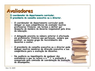 Avaliadores O coordenador do departamento curricular. O presidente do conselho executivo ou o director. O coordenador do departamento curricular pode delegar as suas competências de avaliador noutros professores titulares, em termos a definir por despacho do membro do Governo responsável pela área da educação. A delegação prevista no número anterior é efectuada em professores titulares que pertençam, sempre que possível, ao mesmo grupo de recrutamento dos docentes a avaliar. O presidente do conselho executivo ou o director pode delegar noutros membros da direcção executiva a sua competência para a avaliação de docentes. Na ausência ou impedimento de qualquer dos avaliadores a que se refere o n.º 1, a avaliação é assegurada pela comissão de coordenação da avaliação do desempenho. 