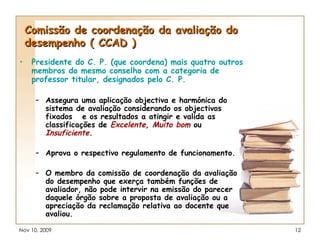 Comissão de coordenação da avaliação do desempenho ( CCAD ) Presidente do C. P. (que coordena) mais quatro outros membros do mesmo conselho com a categoria de professor titular, designados pelo C. P. Assegura uma aplicação objectiva e harmónica do sistema de avaliação considerando os objectivos fixados  e os resultados a atingir e valida as classificações de  Excelente ,  Muito bom   ou   Insuficiente . Aprova o respectivo regulamento de funcionamento. O membro da comissão de coordenação da avaliação do desempenho que exerça também funções de avaliador, não pode intervir na emissão do parecer daquele órgão sobre a proposta de avaliação ou a apreciação da reclamação relativa ao docente que avaliou. 