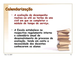 Calendarização A avaliação de desempenho realiza-se até ao termo do ano civil em que se completar o módulo de tempo de serviço. A Escola estabelece no respectivo regulamento interno o calendário anual de desenvolvimento do processo de avaliação, tendo em conta a necessidade dos docentes conhecerem os alunos 