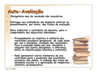 Auto-Avaliação Obrigatória mas de conteúdo não vinculativo. Entregue aos avaliadores em momento anterior ao preenchimento, por estes, das fichas de avaliação. Deve explicitar o contributo do docente, para o cumprimento dos objectivos individuais: Principalmente os relativos à melhoria dos resultados escolares (progresso  de cada aluno por ano e disciplina, evolução dos resultados, face à evolução média por ano, disciplina e conjunto das outras disciplinas; e diferença entre as classificações internas e externas) Pode apresentar outros elementos do seu contributo para o progresso dos resultados escolares dos alunos, a redução das taxas de abandono escolar e a apreciação do respectivo contexto socioeducativo. 