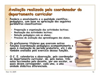 Avaliação realizada pelo coordenador do departamento curricular Pondera o envolvimento e a qualidade científico-pedagógica, com base na apreciação dos seguintes parâmetros classificativos: Preparação e organização das actividades lectivas; Realização das actividades lectivas; Relação pedagógica com os alunos; Processo de avaliação das aprendizagens dos alunos. Os professores titulares que exercem outras funções (coordenação pedagógica acompanhamento e apoio à realização do período probatório, etc.) são também avaliados pelo exercício dessas funções. O C. E. calendariza a observação, pelo coordenador do departamento curricular, de, pelo menos, três aulas leccionadas pelo docente, por ano escolar, as quais devem corresponder, cada uma, a uma unidade didáctica diferenciada. 
