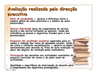 Avaliação realizada pela direcção executiva Nível de assiduidade  — aprecia a diferença entre o número global de aulas previstas e o número de aulas ministradas; Serviço distribuído  (grau de cumprimento do serviço lectivo e não lectivo atribuído ao docente, tendo por referência os prazos e objectivos fixados para a sua prossecução); Progresso dos resultados escolares  esperados para os alunos e redução das taxas de abandono escolar, tendo em conta o contexto socioeducativo — aprecia os dados apresentados pelo docente na ficha de auto-avaliação os quais são objecto de validação pelos avaliadores; Participação  dos docentes nas actividades constantes do projecto curricular de turma e do plano anual de actividades; Qualidade e importância da intervenção do docente para o cumprimento dos objectivos prosseguidos; 