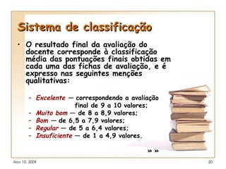 Sistema de classificação O resultado final da avaliação do docente corresponde à classificação média das pontuações finais obtidas em cada uma das fichas de avaliação, e é expresso nas seguintes menções qualitativas: Excelente  —  correspondendo a avaliação  final de 9 a 10 valores; Muito bom  — de 8 a 8,9 valores;  Bom  —  de 6,5 a 7,9 valores;  Regular  — de 5 a 6,4 valores;  Insuficiente  — de 1 a 4,9 valores. » » 