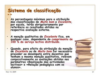 Sistema de classificação » » As percentagens máximas para a atribuição das classificações de  Muito bom   e   Excelente , por escola, terão obrigatoriamente por referência os resultados obtidos na respectiva avaliação externa. A menção qualitativa de  Excelente   fica, em qualquer caso, dependente do  cumprimento de 100 % do serviço lectivo distribuído. Quando, para efeito da atribuição da menção de  Excelente  ou de  Muito bom  for necessário proceder ao desempate entre docentes que tenham a mesma menção qualitativa, relevam consecutivamente as avaliações obtidas nos parâmetros «Realização das actividades lectivas» e «Relação pedagógica com os alunos». 