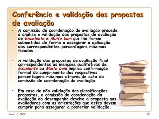 Conferência e validação das propostas de avaliação A comissão de coordenação da avaliação procede à análise e validação das propostas de avaliação de  Excelente   e  Muito bom  que lhe forem submetidas de forma a assegurar a aplicação das correspondentes percentagens máximas fixadas  A validação das propostas de avaliação final correspondentes às menções qualitativas de  Excelente   ou  Muito bom  implica confirmação formal do cumprimento das respectivas percentagens máximas através de acta da comissão de coordenação da avaliação. Em caso de não validação das classificações propostas, a comissão de coordenação da avaliação do desempenho devolve a proposta aos avaliadores com as orientações que estes devem cumprir para assegurar a posterior validação. 