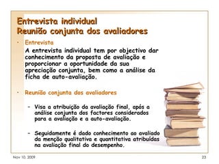 Entrevista individual Reunião conjunta dos avaliadores Entrevista A entrevista individual tem por objectivo dar conhecimento da proposta de avaliação e proporcionar a oportunidade da sua apreciação conjunta, bem como a análise da ficha de auto-avaliação. Reunião conjunta dos avaliadores Visa a atribuição da avaliação final, após a análise conjunta dos factores considerados para a avaliação e a auto-avaliação. Seguidamente é dado conhecimento ao avaliado da menção qualitativa e quantitativa atribuídas na avaliação final do desempenho. 
