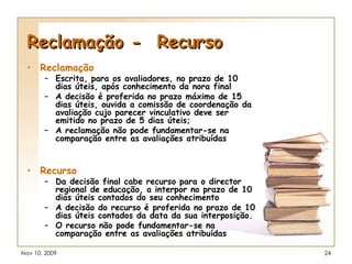 Reclamação -  Recurso Reclamação Escrita, para os avaliadores, no prazo de 10 dias úteis, após conhecimento da nora final A decisão é proferida no prazo máximo de 15 dias úteis, ouvida a comissão de coordenação da avaliação cujo parecer vinculativo deve ser emitido no prazo de 5 dias úteis; A reclamação não pode fundamentar-se na comparação entre as avaliações atribuídas   Recurso Da decisão final cabe recurso para o director regional de educação, a interpor no prazo de 10 dias úteis contados do seu conhecimento   A decisão do recurso é proferida no prazo de 10 dias úteis contados da data da sua interposição. O recurso não pode fundamentar-se na comparação entre as avaliações atribuídas   