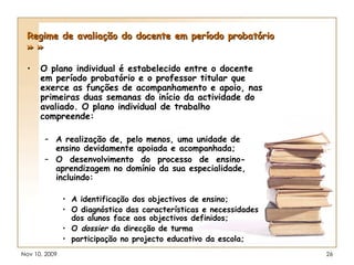 Regime de avaliação do docente em período probatório » » O plano individual é estabelecido entre o docente em período probatório e o professor titular que exerce as funções de acompanhamento e apoio, nas primeiras duas semanas do início da actividade do avaliado. O plano individual de trabalho compreende: A realização de, pelo menos, uma unidade de ensino devidamente apoiada e acompanhada; O  desenvolvimento  do  processo  de  ensino-aprendizagem no domínio da sua especialidade, incluindo: A identificação dos objectivos de ensino; O diagnóstico das características e necessidades dos alunos face aos objectivos definidos; O  dossier  da direcção de turma participação no projecto educativo da escola; 