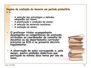 Regime de avaliação do docente em período probatório » » A selecção das estratégias e métodos adequados aos alunos; A planificação e condições de ensino; A selecção de materiais auxiliares; A avaliação do ensino. O professor titular acompanhante desempenha as competências de avaliação atribuídas ao coordenador do conselho de docentes ou do departamento curricular previstas no ECD e no presente decreto regulamentar. A observação de aulas corresponde a, pelo menos, quatro unidades didácticas que perfaçam no mínimo doze horas por ano de aulas. 