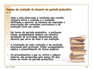 Regime de avaliação do docente em período probatório » » Após a aula observada é realizada uma reunião conjunta entre o avaliado e o avaliador destinada a apreciar as técnicas de exposição e exercitação dos conteúdos curriculares e da avaliação feita aos alunos. No termo do período probatório, o professor titular acompanhante elabora um relatório detalhado da actividade desenvolvida pelo docente que serve de base à sua avaliação. A realização da auto-avaliação e da avaliação efectuada pelo professor titular acompanhante implica o preenchimento de fichas próprias  Os procedimentos a que se refere o número anterior são promovidos pelo menos 20 dias antes do termo do período probatório. 