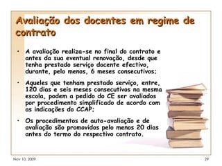 Avaliação dos docentes em regime de contrato A avaliação realiza-se no final do contrato e antes da sua eventual renovação, desde que tenha prestado serviço docente efectivo, durante, pelo menos, 6 meses consecutivos; Aqueles que tenham prestado serviço, entre, 120 dias e seis meses consecutivos na mesma escola, podem a pedido do CE ser avaliados por procedimento simplificado de acordo com as indicações do CCAP; Os procedimentos de auto-avaliação e de avaliação são promovidos pelo menos 20 dias antes do termo do respectivo contrato. 