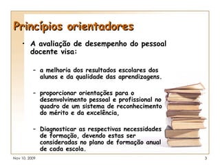 Princípios orientadores A avaliação de desempenho do pessoal docente visa: a melhoria dos resultados escolares dos alunos e da qualidade das aprendizagens. proporcionar orientações para o desenvolvimento pessoal e profissional no quadro de um sistema de reconhecimento do mérito e da excelência,  Diagnosticar as respectivas necessidades de formação, devendo estas ser consideradas no plano de formação anual de cada escola. 
