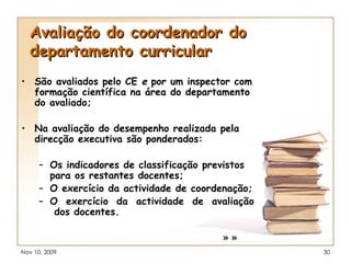 Avaliação do coordenador do departamento curricular São avaliados pelo CE  e  por um inspector com formação científica na área do departamento do avaliado; Na avaliação do desempenho realizada pela direcção executiva são ponderados: Os indicadores de classificação previstos para os restantes docentes; O exercício da actividade de coordenação; O  exercício  da  actividade  de  avaliação  dos docentes. » » 