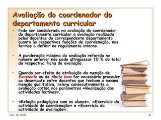 Avaliação do coordenador do departamento curricular Pode ser considerada na avaliação do coordenador do departamento curricular a avaliação realizada pelos docentes do correspondente departamento quanto às respectivas funções de coordenação, nos termos a definir no regulamento interno . A ponderação máxima da avaliação referida no número anterior não pode ultrapassar 10 % do total da respectiva ficha de avaliação. Quando por efeito da atribuição da menção de  Excelente  ou de  Muito bom  for necessário proceder ao desempate entre docentes que tenham a mesma menção qualitativa, releva consecutivamente a avaliação obtida nos parâmetros «Realização das actividades lectivas», «Relação pedagógica com os alunos», «Exercício da actividade de coordenação» e «Exercício da actividade de avaliação». 
