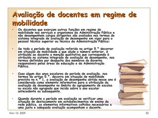 Avaliação de docentes em regime de mobilidade Os docentes que exerçam outras funções em regime de mobilidade nos serviços e organismos da Administração Pública e não desempenhem cargos dirigentes são avaliados nos termos do sistema integrado de avaliação de desempenho em vigor para o pessoal técnico superior ou técnico da Administração Pública: Se todo o período de avaliação referido no artigo 5.º decorrer em situação de mobilidade a que alude o número anterior, é atribuída ao docente a menção qualitativa que corresponda à atribuída no sistema integrado de avaliação de desempenho, nos termos definidos por despacho dos membros do Governo responsáveis pelas áreas da educação e da Administração Pública. Caso algum dos anos escolares do período de avaliação, nos termos do artigo 5.º, decorra em situação de mobilidade prevista no n.º 1, a avaliação de desempenho obtida nesse ano é considerada como elemento informativo para a atribuição da avaliação de desempenho no âmbito do agrupamento de escolas ou escola não agrupada que incida sobre o ano escolar antecedente ou subsequente. Quando durante o período em avaliação se verificar uma situação de destacamento em estabelecimentos de ensino da rede pública, os elementos informativos colhidos necessários a uma justa e adequada avaliação acompanham o docente. 