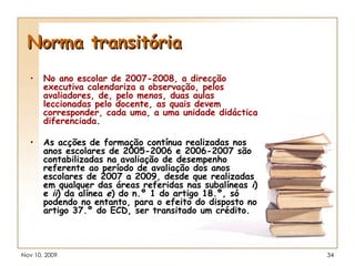 Norma transitória No ano escolar de 2007-2008, a direcção executiva calendariza a observação, pelos avaliadores, de, pelo menos, duas aulas leccionadas pelo docente, as quais devem corresponder, cada uma, a uma unidade didáctica diferenciada . As acções de formação contínua realizadas nos anos escolares de 2005-2006 e 2006-2007 são contabilizadas na avaliação de desempenho referente ao período de avaliação dos anos escolares de 2007 a 2009, desde que realizadas em qualquer das áreas referidas nas subalíneas  i ) e  ii ) da alínea  e ) do n.º 1 do artigo 18.º, só podendo no entanto, para o efeito do disposto no artigo 37.º do ECD, ser transitado um crédito. 