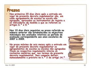 Prazos Nos primeiros 20 dias úteis após a entrada em vigor do presente decreto regulamentar são, em cada agrupamento de escolas ou escola não agrupada, aprovados os instrumentos de registo e os indicadores de medida a que se referem os artigos 6.º e 8.º Nos 10 dias úteis seguintes ao prazo referido no número anterior são estabelecidos os objectivos individuais dos avaliados relativos ao período de avaliação correspondente aos anos escolares de 2007 a 2009. No prazo máximo de seis meses após a entrada em vigor do presente decreto regulamentar os agrupamentos de escolas ou escolas não agrupadas fixam no respectivo regulamento interno as restantes matérias que, nos termos do presente decreto regulamentar, lhes compete definir, nomeadamente o previsto no n.º 2 do artigo 14.º 