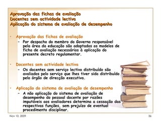 Aprovação das fichas de avaliação Docentes sem actividade lectiva Aplicação do sistema de avaliação de desempenho Aprovação das fichas de avaliação Por despacho do membro do Governo responsável pela área da educação são adoptados os modelos de ficha de avaliação necessários à aplicação do presente decreto regulamentar. Docentes sem actividade lectiva Os docentes sem serviço lectivo distribuído são avaliados pelo serviço que lhes tiver sido distribuído pelo órgão de direcção executiva.   Aplicação do sistema de avaliação de desempenho A não aplicação do sistema de avaliação de desempenho do pessoal docente por razões imputáveis aos avaliadores determina a cessação das respectivas funções, sem prejuízo de eventual procedimento disciplinar. 