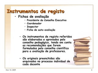 Instrumentos de registo Fichas de avaliação Presidente do Conselho Executivo Coordenador Inspector Ficha de auto-avaliação  Os instrumentos de registo referidos são elaborados e aprovados pelo conselho pedagógico, tendo em conta as recomendações que forem formuladas pelo conselho científico para a avaliação de professores. Os originais preenchidos são arquivados no processo individual de cada docente 