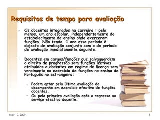 Requisitos de tempo para avaliação Os docentes integrados na carreira : pelo menos, um ano escolar, independentemente do estabelecimento de ensino onde exerceram funções. Não tendo  1 ano esse período é objecto de avaliação conjunta com o do período de avaliação imediatamente seguinte. Docentes em cargos/funções que salvaguardem o direito de progressão sem funções lectivas atribuídas e docentes em regime de licença sem vencimento no exercício de funções no ensino de Português no estrangeiro: Podem optar pela última avaliação do desempenho em exercício efectivo de funções docentes, Ou pela primeira avaliação após o regresso ao serviço efectivo docente. 
