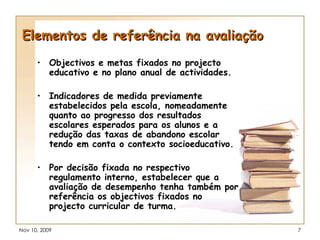 Elementos de referência na avaliação Objectivos e metas fixados no projecto educativo e no plano anual de actividades. Indicadores de medida previamente estabelecidos pela escola, nomeadamente quanto ao progresso dos resultados escolares esperados para os alunos e a redução das taxas de abandono escolar tendo em conta o contexto socioeducativo.  Por decisão fixada no respectivo regulamento interno, estabelecer que a avaliação de desempenho tenha também por referência os objectivos fixados no projecto curricular de turma. 