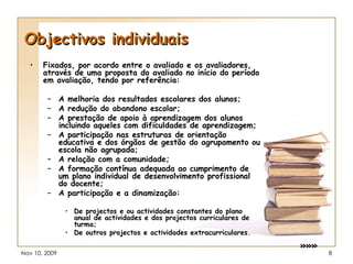 Objectivos individuais Fixados, por acordo entre o avaliado e os avaliadores, através de uma proposta do avaliado no início do período em avaliação, tendo por referência: A melhoria dos resultados escolares dos alunos; A redução do abandono escolar; A prestação de apoio à aprendizagem dos alunos incluindo aqueles com dificuldades de aprendizagem; A participação nas estruturas de orientação educativa e dos órgãos de gestão do agrupamento ou escola não agrupada; A relação com a comunidade; A formação contínua adequada ao cumprimento de um plano individual de desenvolvimento profissional do docente; A participação e a dinamização: De projectos e ou actividades constantes do plano anual de actividades e dos projectos curriculares de turma; De outros projectos e actividades extracurriculares. »»» 